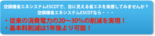 空調機省エネシステムESCOTで、目に見える省エネを実感してみませんか？空調機省エネシステムESCOTなら・・・・従来の消費電力の20～30％の削減を実現！・基本料削減は1年後より可能！