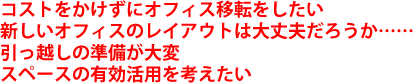 コストをかけずにオフィス移転をしたい 新しいオフィスのレイアウトは大丈夫だろうか…… 引っ越しの準備が大変スペースの有効活用を考えたい